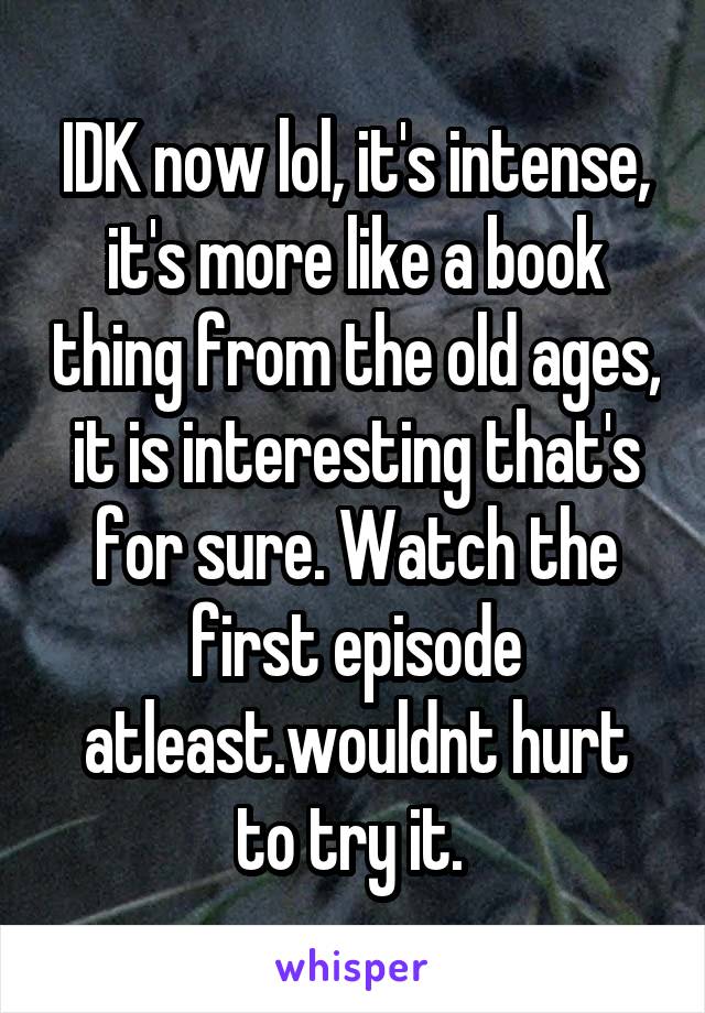 IDK now lol, it's intense, it's more like a book thing from the old ages, it is interesting that's for sure. Watch the first episode atleast.wouldnt hurt to try it. 