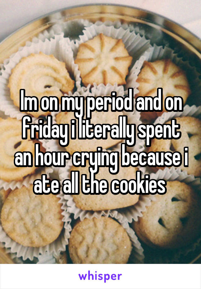 Im on my period and on friday i literally spent an hour crying because i ate all the cookies 