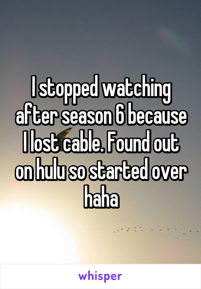 I stopped watching after season 6 because I lost cable. Found out on hulu so started over haha