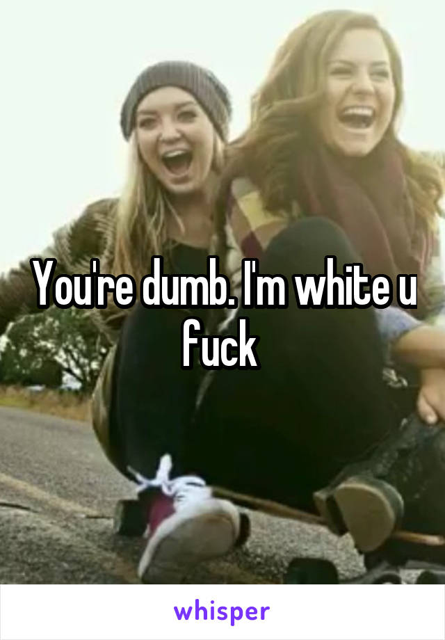 You're dumb. I'm white u fuck 