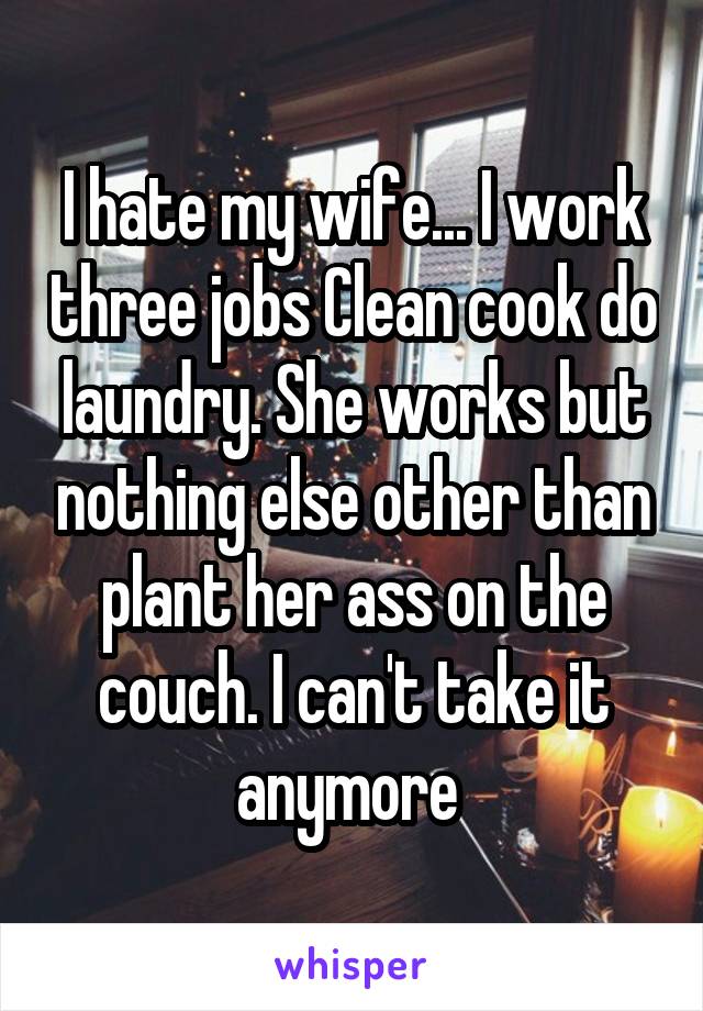 I hate my wife... I work three jobs Clean cook do laundry. She works but nothing else other than plant her ass on the couch. I can't take it anymore 