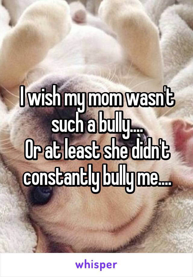 I wish my mom wasn't such a bully....
Or at least she didn't constantly bully me....