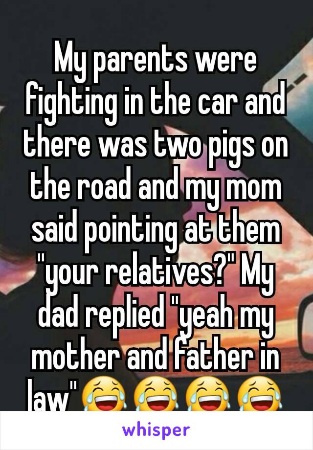 My parents were fighting in the car and there was two pigs on the road and my mom said pointing at them "your relatives?" My dad replied "yeah my mother and father in law"😂😂😂😂