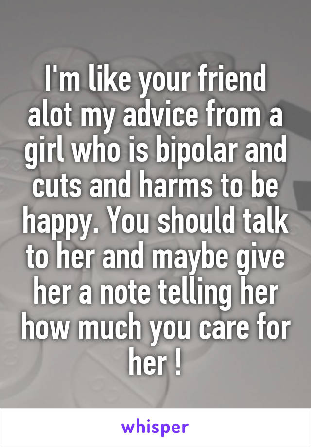 I'm like your friend alot my advice from a girl who is bipolar and cuts and harms to be happy. You should talk to her and maybe give her a note telling her how much you care for her !