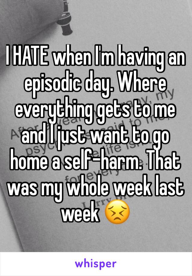 I HATE when I'm having an episodic day. Where everything gets to me and I just want to go home a self-harm. That was my whole week last week 😣