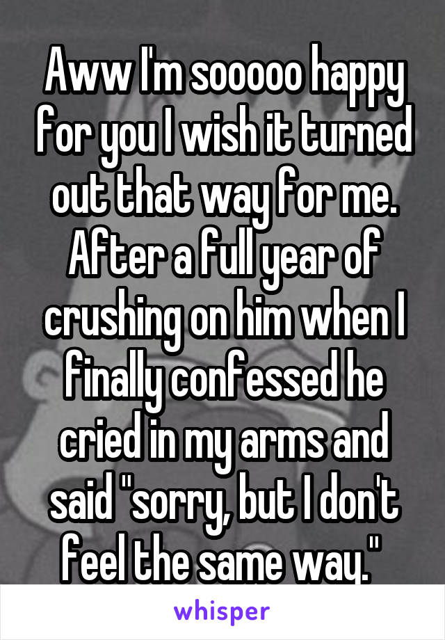 Aww I'm sooooo happy for you I wish it turned out that way for me. After a full year of crushing on him when I finally confessed he cried in my arms and said "sorry, but I don't feel the same way." 