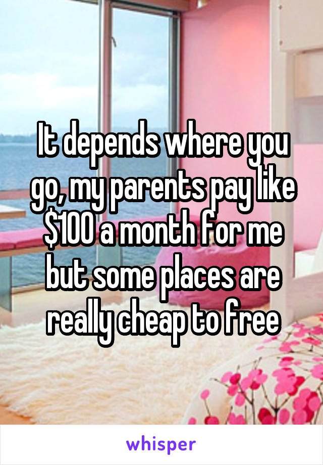 It depends where you go, my parents pay like $100 a month for me but some places are really cheap to free