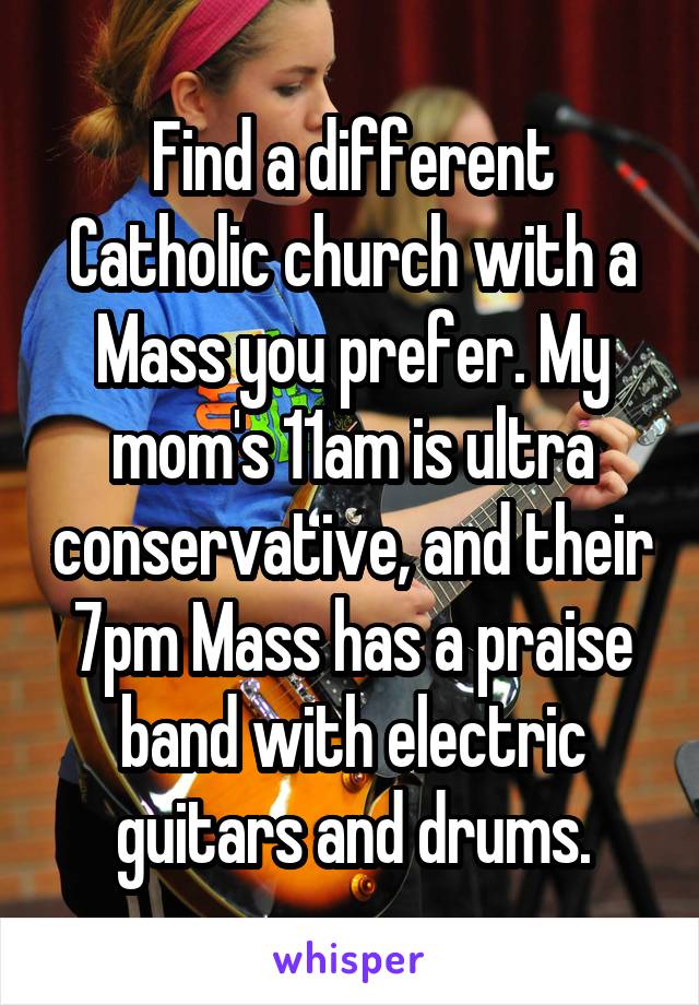 Find a different Catholic church with a Mass you prefer. My mom's 11am is ultra conservative, and their 7pm Mass has a praise band with electric guitars and drums.