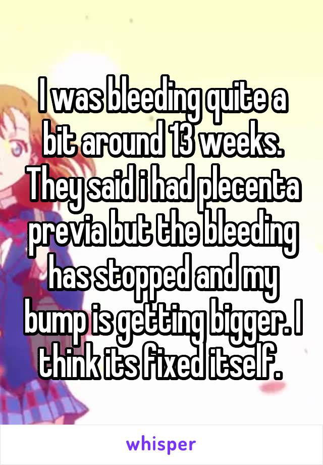 I was bleeding quite a bit around 13 weeks. They said i had plecenta previa but the bleeding has stopped and my bump is getting bigger. I think its fixed itself. 