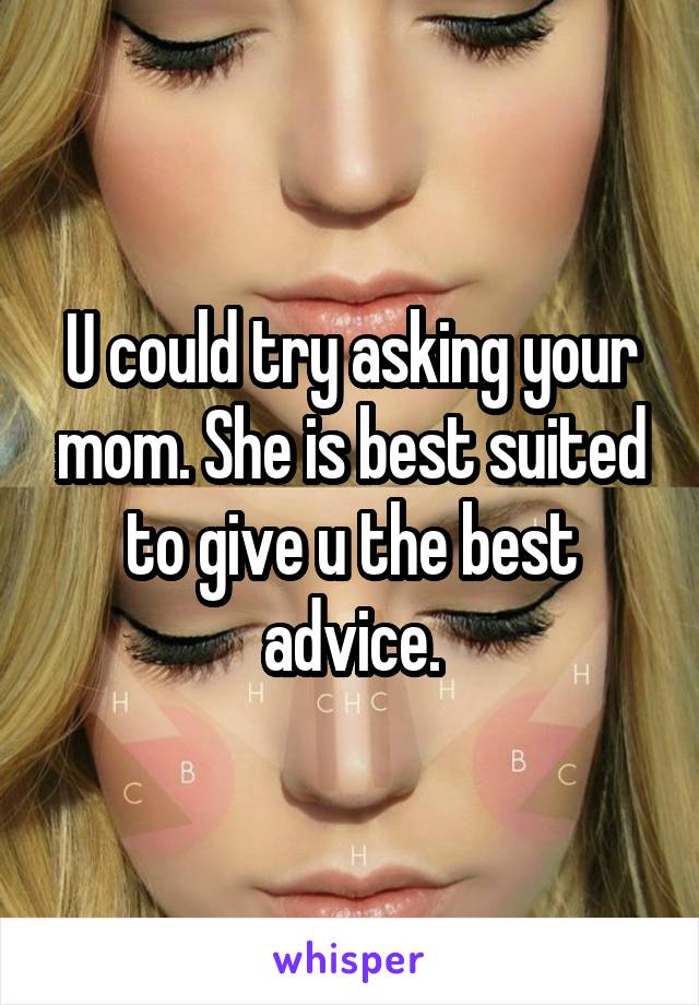 U could try asking your mom. She is best suited to give u the best advice.