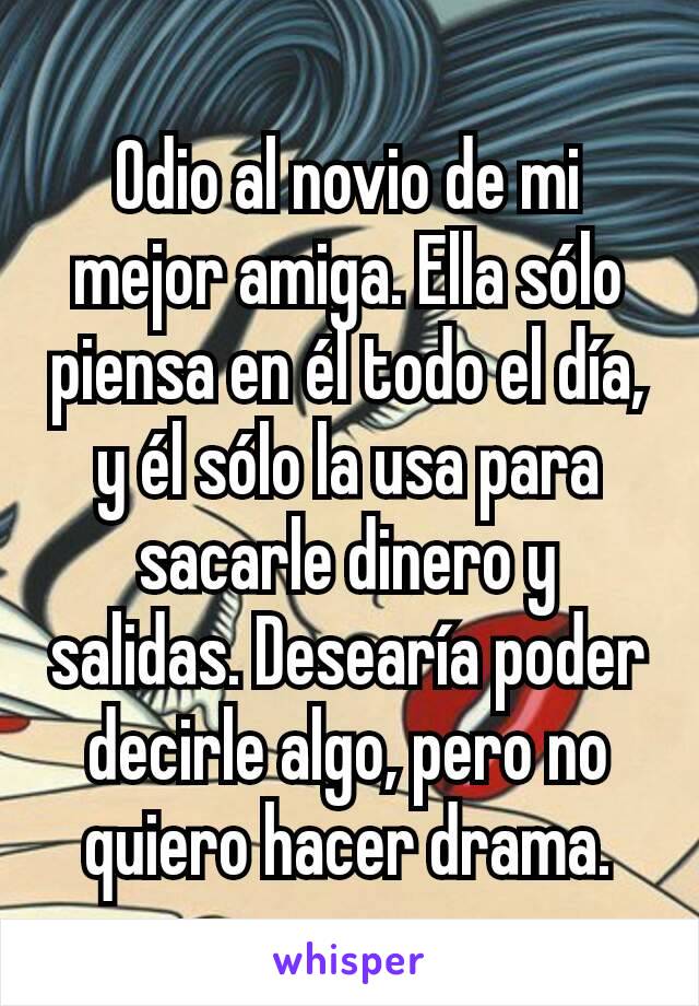 Odio al novio de mi mejor amiga. Ella sólo piensa en él todo el día, y él sólo la usa para sacarle dinero y salidas. Desearía poder decirle algo, pero no quiero hacer drama.