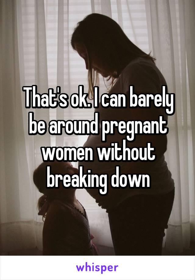 That's ok. I can barely be around pregnant women without breaking down