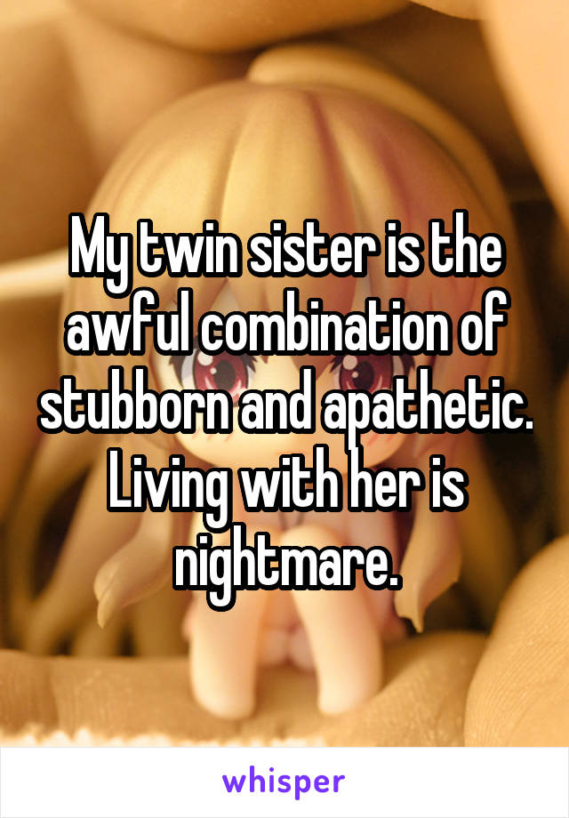 My twin sister is the awful combination of stubborn and apathetic. Living with her is nightmare.