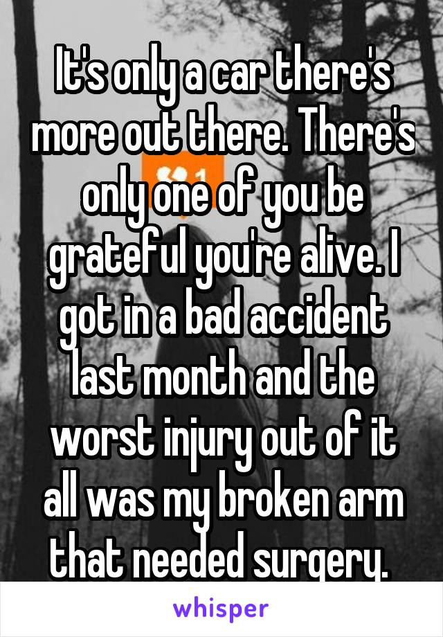 It's only a car there's more out there. There's only one of you be grateful you're alive. I got in a bad accident last month and the worst injury out of it all was my broken arm that needed surgery. 