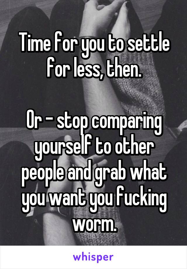 Time for you to settle for less, then.

Or - stop comparing yourself to other people and grab what you want you fucking worm.