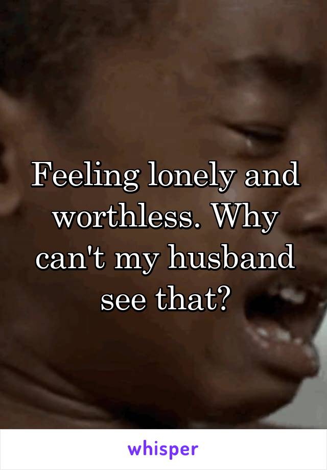 Feeling lonely and worthless. Why can't my husband see that?