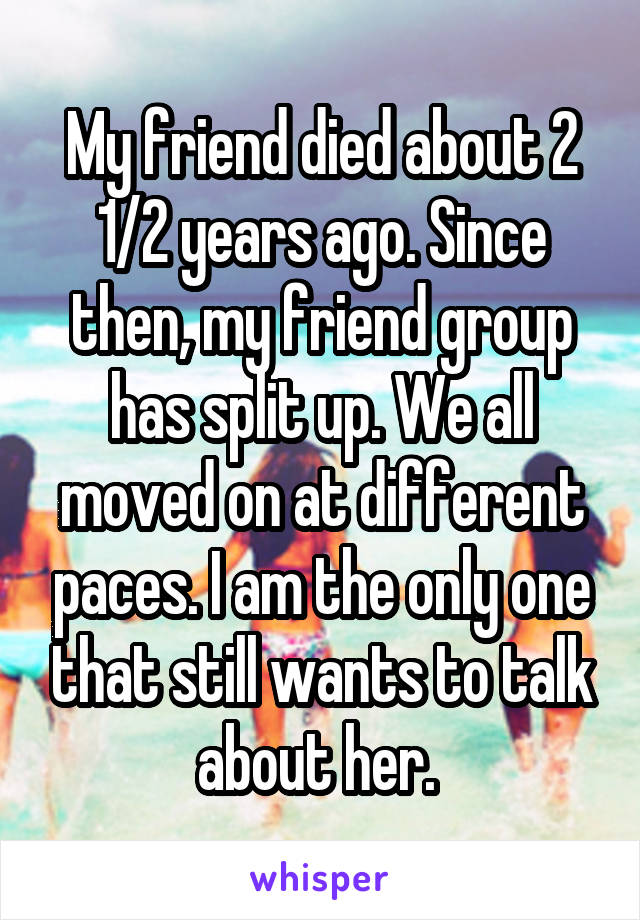 My friend died about 2 1/2 years ago. Since then, my friend group has split up. We all moved on at different paces. I am the only one that still wants to talk about her. 