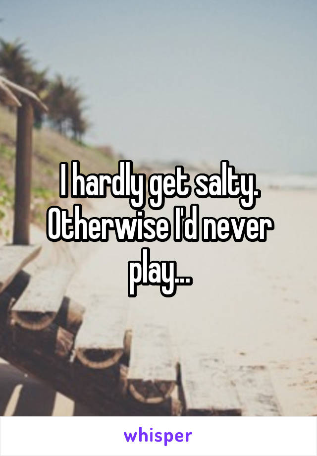 I hardly get salty. Otherwise I'd never play...