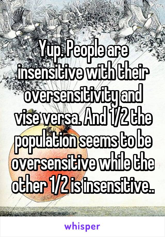 Yup. People are insensitive with their oversensitivity and vise versa. And 1/2 the population seems to be oversensitive while the other 1/2 is insensitive..