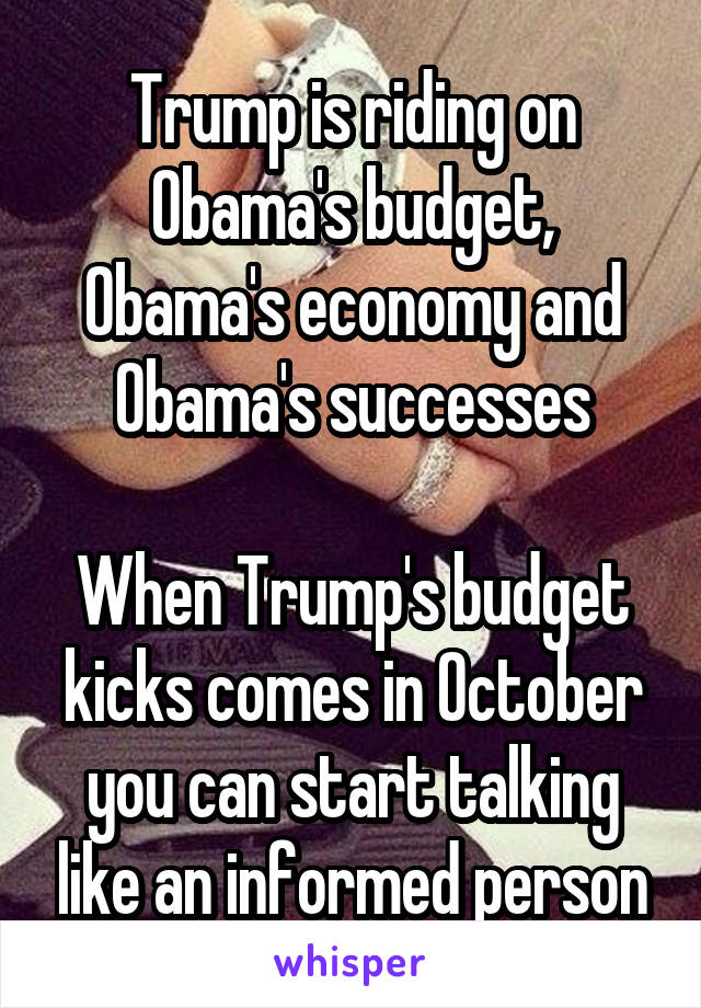 Trump is riding on Obama's budget, Obama's economy and Obama's successes

When Trump's budget kicks comes in October you can start talking like an informed person