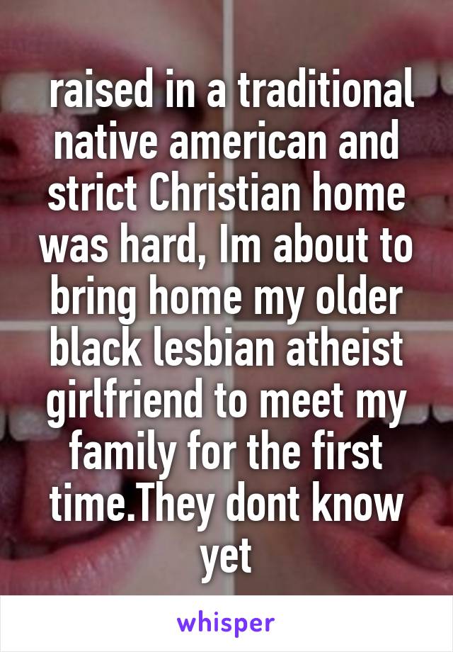  raised in a traditional native american and strict Christian home was hard, Im about to bring home my older black lesbian atheist girlfriend to meet my family for the first time.They dont know yet