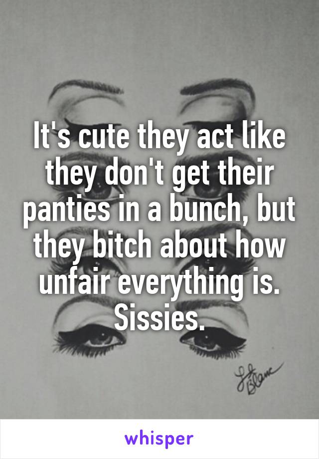 It's cute they act like they don't get their panties in a bunch, but they bitch about how unfair everything is. Sissies.