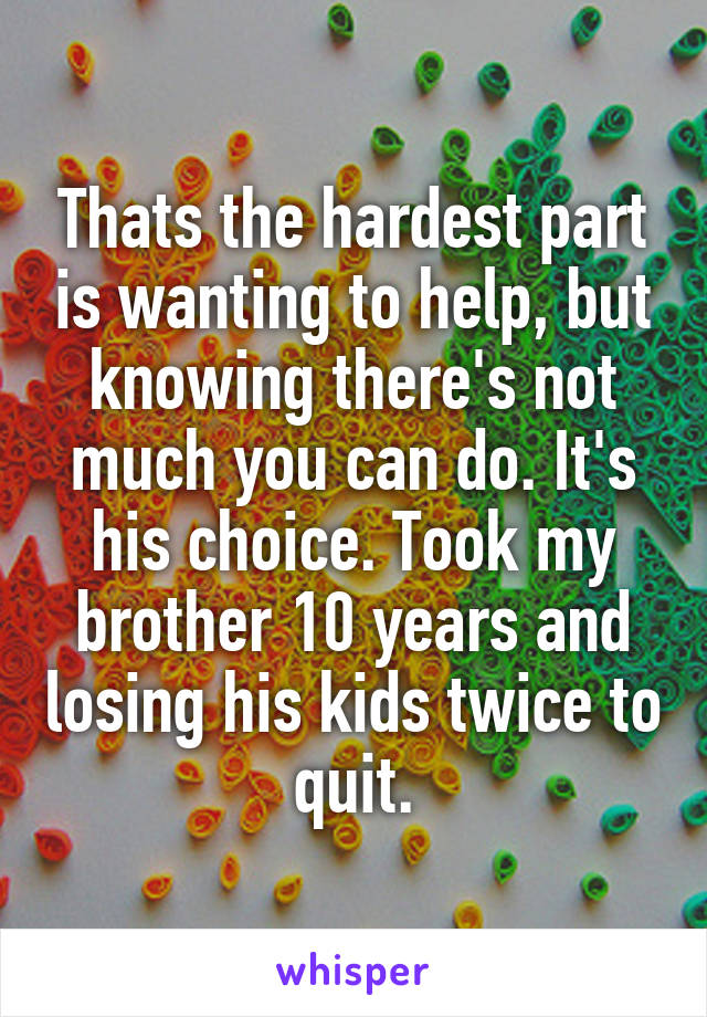 Thats the hardest part is wanting to help, but knowing there's not much you can do. It's his choice. Took my brother 10 years and losing his kids twice to quit.