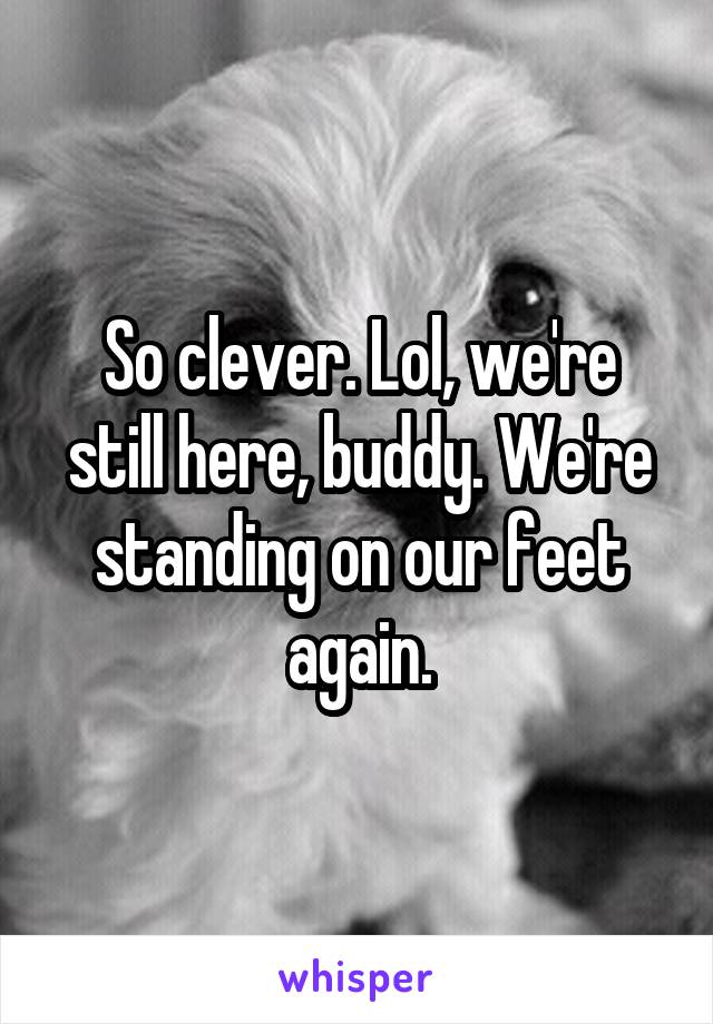 So clever. Lol, we're still here, buddy. We're standing on our feet again.