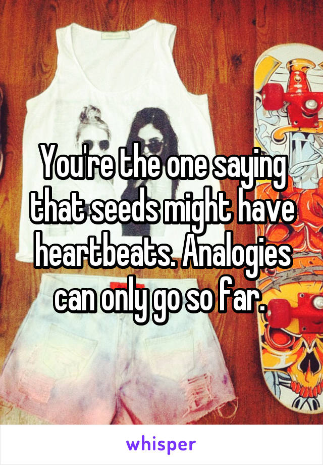 You're the one saying that seeds might have heartbeats. Analogies can only go so far. 