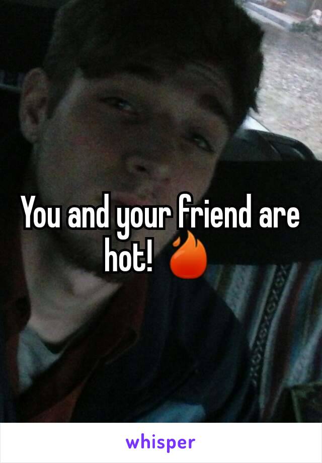 You and your friend are hot! 🔥