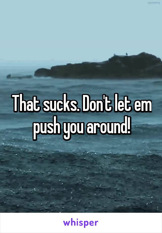 That sucks. Don't let em push you around!