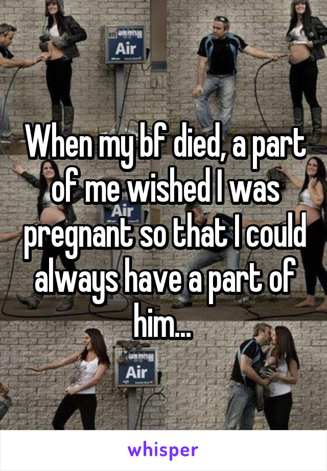 When my bf died, a part of me wished I was pregnant so that I could always have a part of him... 
