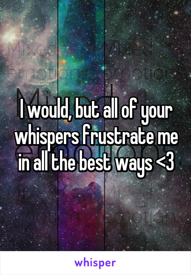 I would, but all of your whispers frustrate me in all the best ways <3