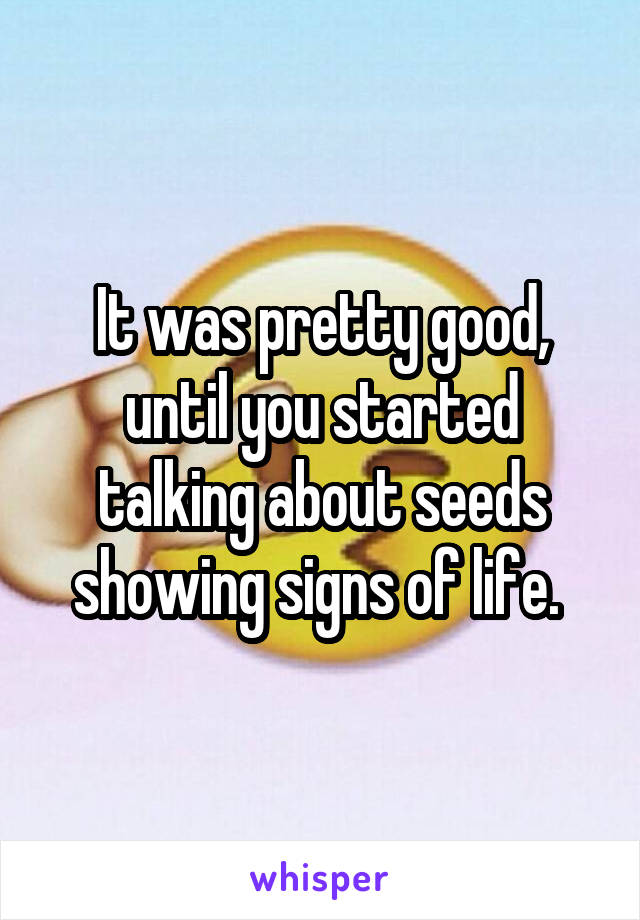 It was pretty good, until you started talking about seeds showing signs of life. 