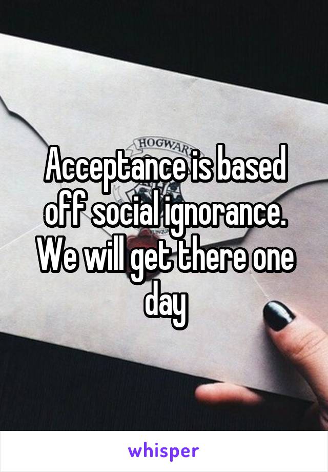 Acceptance is based off social ignorance. We will get there one day