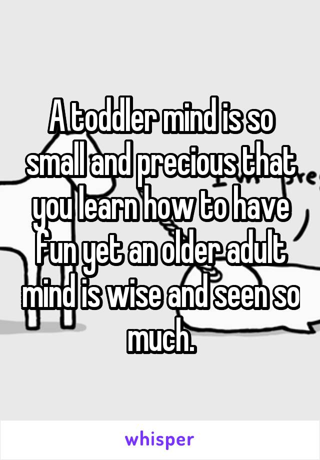 A toddler mind is so small and precious that you learn how to have fun yet an older adult mind is wise and seen so much.