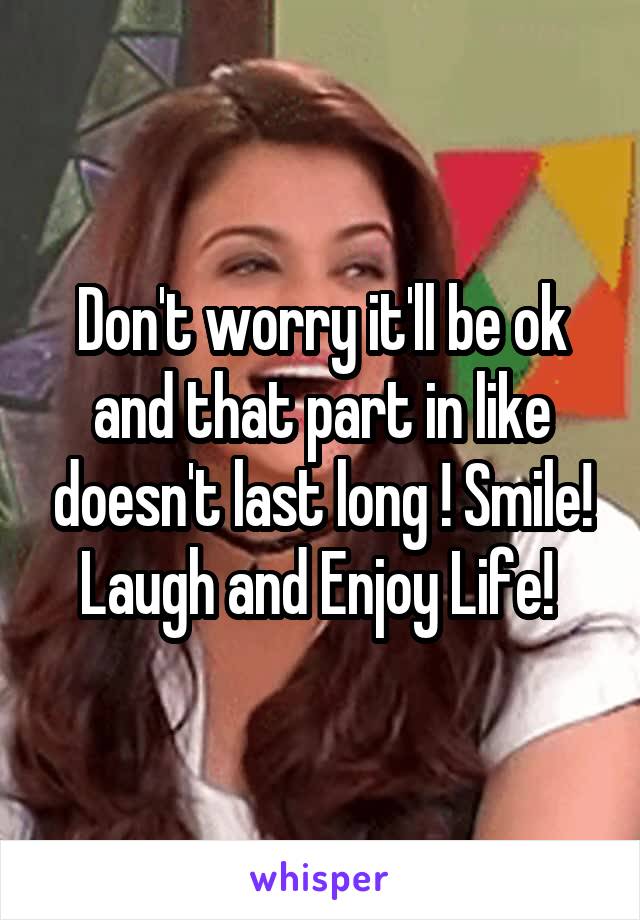 Don't worry it'll be ok and that part in like doesn't last long ! Smile! Laugh and Enjoy Life! 