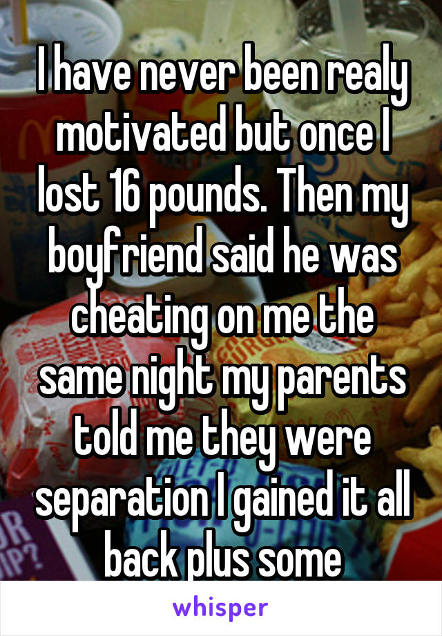 I have never been realy motivated but once I lost 16 pounds. Then my boyfriend said he was cheating on me the same night my parents told me they were separation I gained it all back plus some