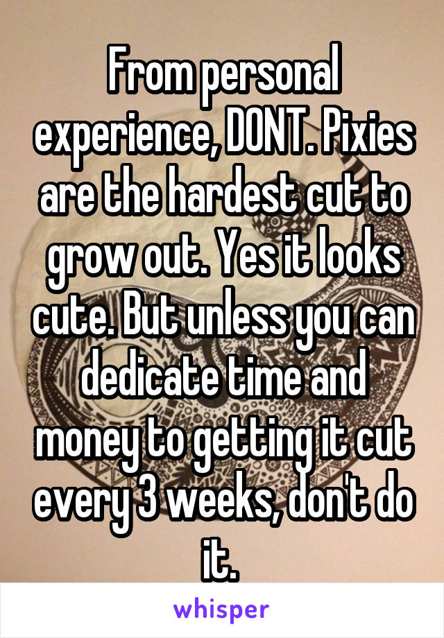 From personal experience, DONT. Pixies are the hardest cut to grow out. Yes it looks cute. But unless you can dedicate time and money to getting it cut every 3 weeks, don't do it. 