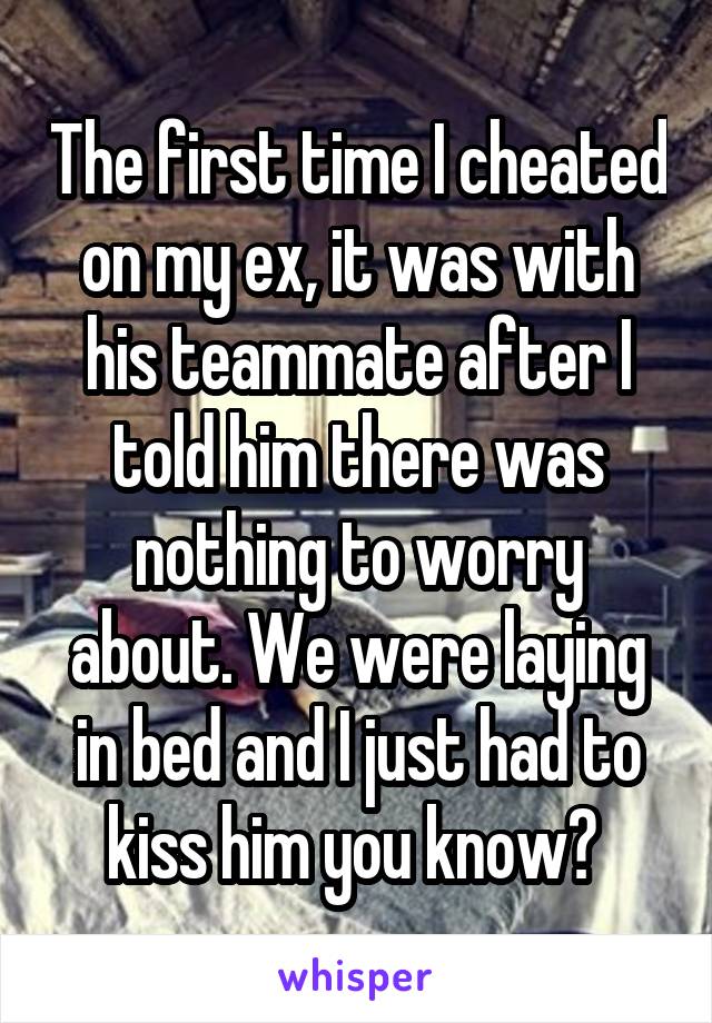 The first time I cheated on my ex, it was with his teammate after I told him there was nothing to worry about. We were laying in bed and I just had to kiss him you know? 