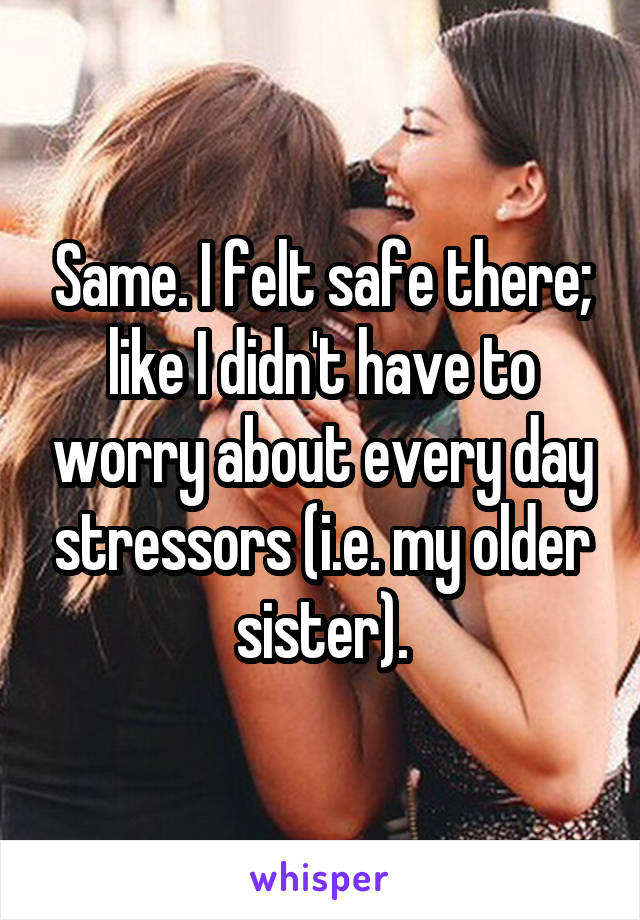 Same. I felt safe there; like I didn't have to worry about every day stressors (i.e. my older sister).