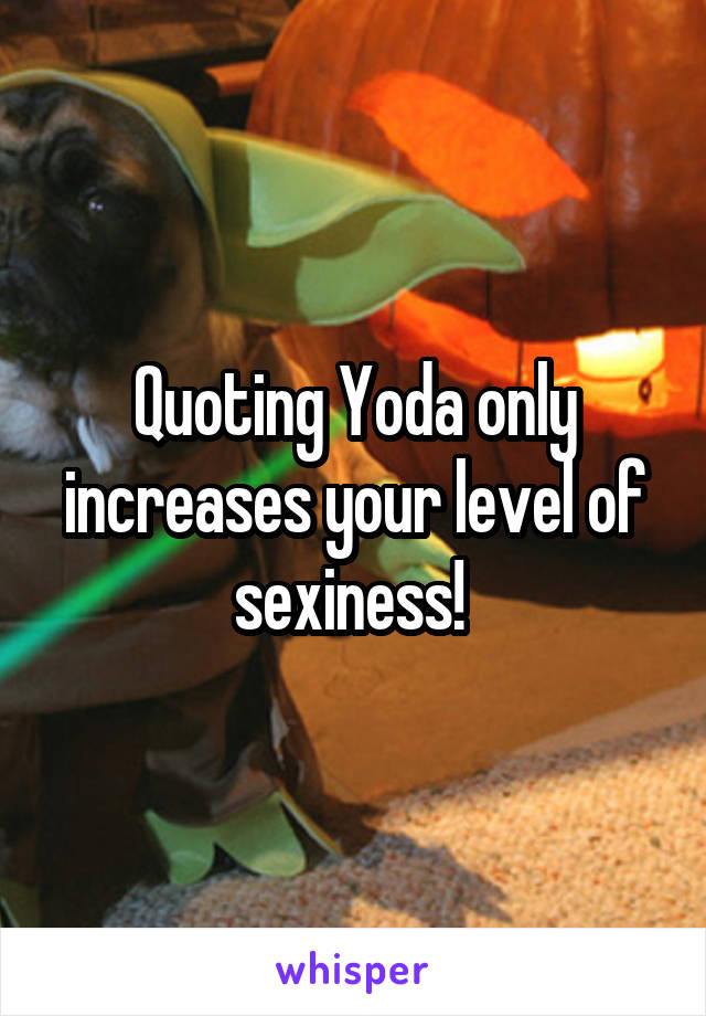 Quoting Yoda only increases your level of sexiness! 