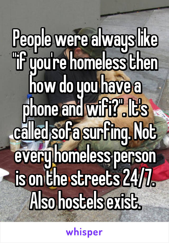 People were always like "if you're homeless then how do you have a phone and wifi?". It's called sofa surfing. Not every homeless person is on the streets 24/7. Also hostels exist.