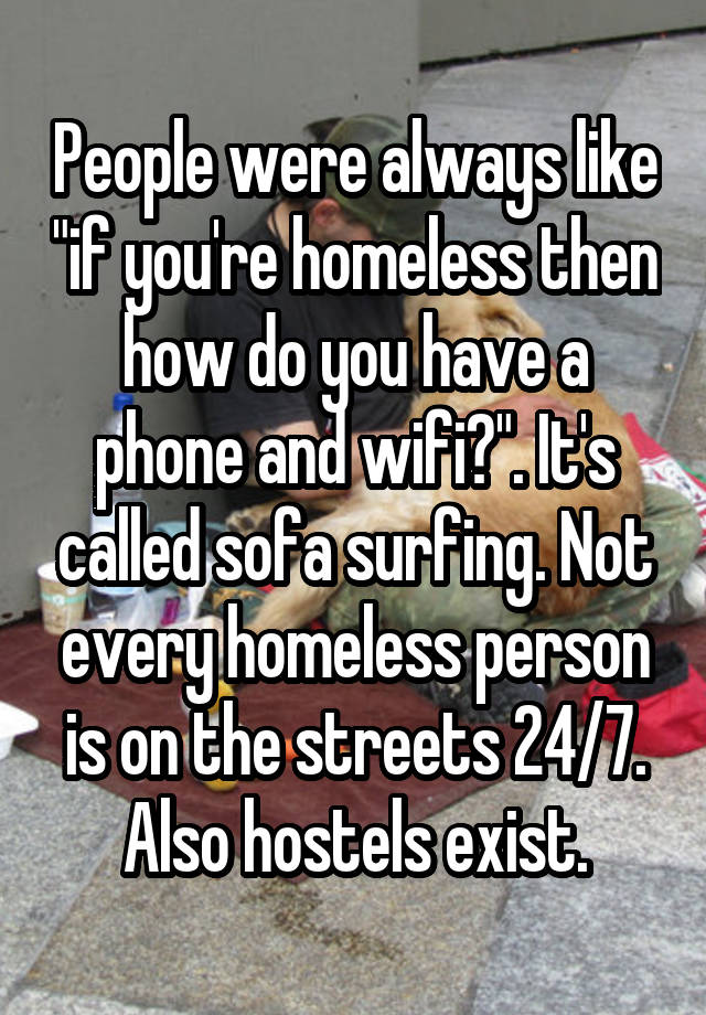 People were always like "if you're homeless then how do you have a phone and wifi?". It's called sofa surfing. Not every homeless person is on the streets 24/7. Also hostels exist.