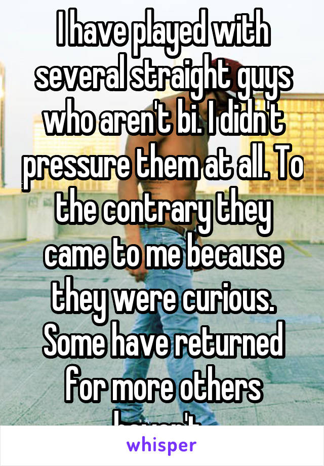 I have played with several straight guys who aren't bi. I didn't pressure them at all. To the contrary they came to me because they were curious. Some have returned for more others haven't. 