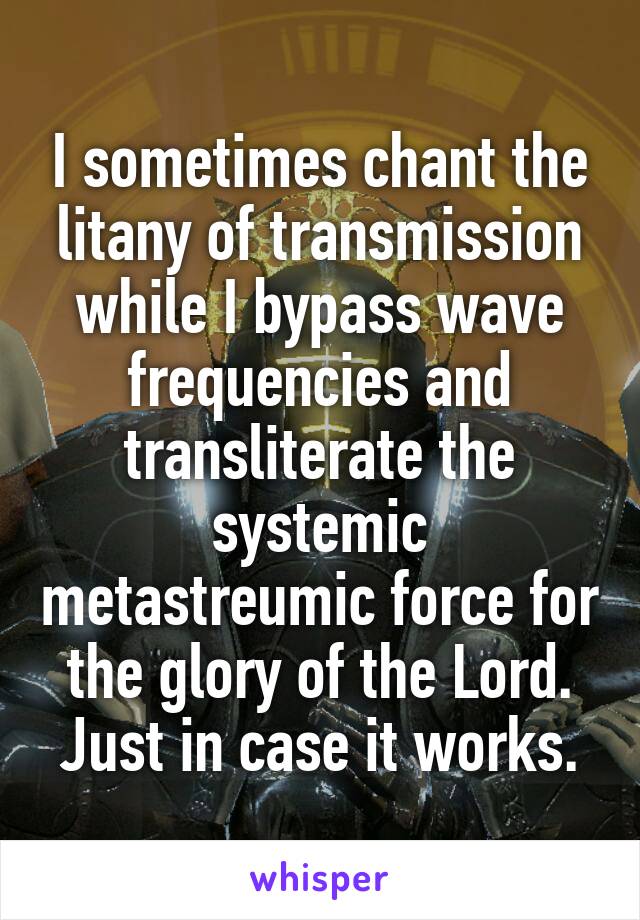 I sometimes chant the litany of transmission while I bypass wave frequencies and transliterate the systemic metastreumic force for the glory of the Lord.
Just in case it works.