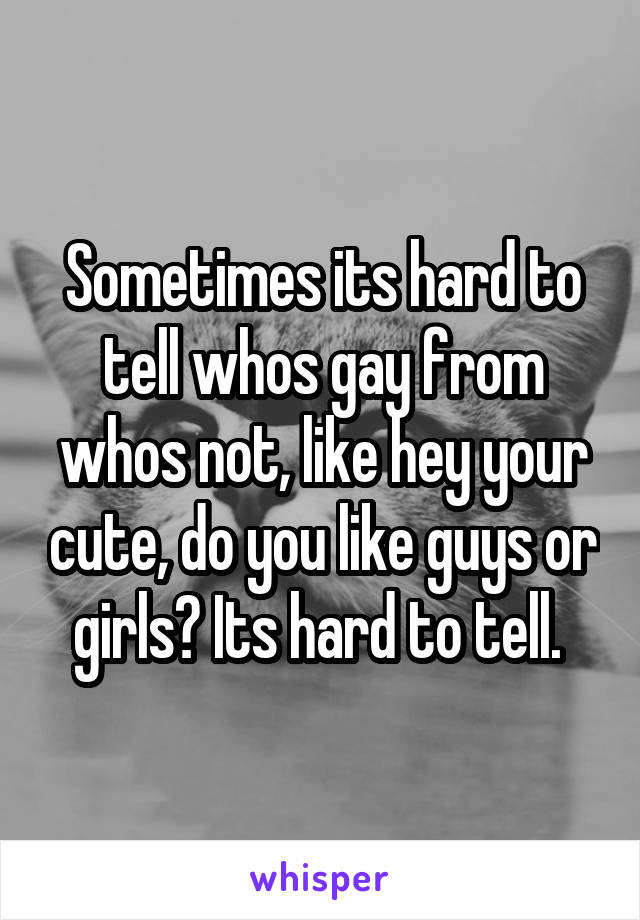 Sometimes its hard to tell whos gay from whos not, like hey your cute, do you like guys or girls? Its hard to tell. 