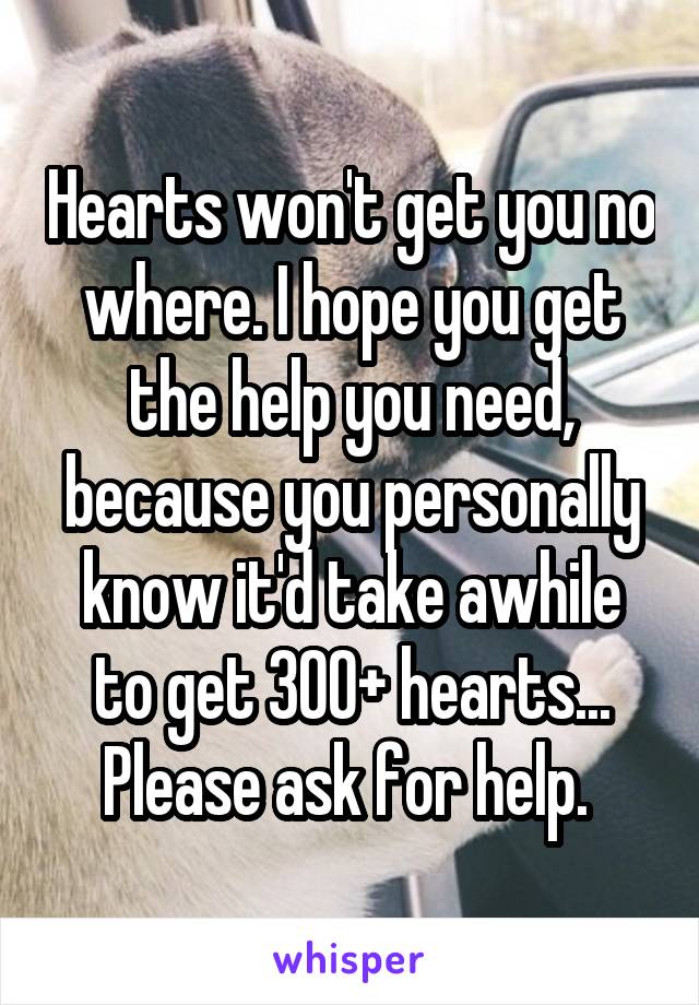 Hearts won't get you no where. I hope you get the help you need, because you personally know it'd take awhile to get 300+ hearts... Please ask for help. 