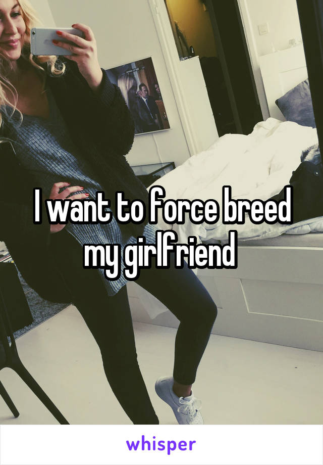 I want to force breed my girlfriend 