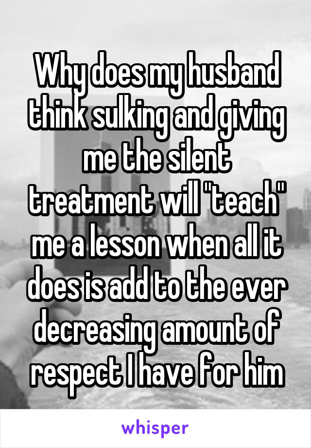 Why does my husband think sulking and giving me the silent treatment will "teach" me a lesson when all it does is add to the ever decreasing amount of respect I have for him